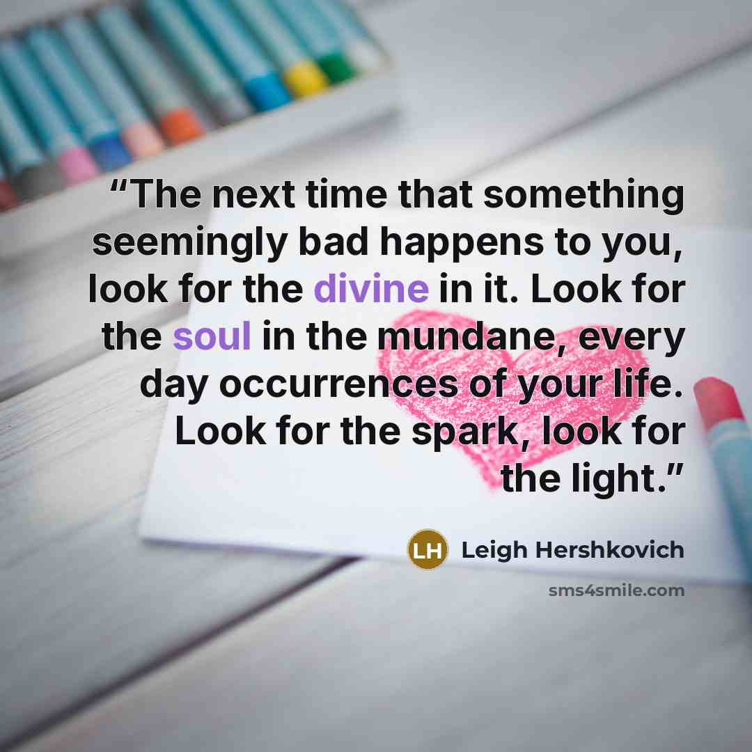 “The next time that something seemingly bad happens to you, look for the divine in it. Look for the soul in the mundane, every day occurrences of your life. Look for the spark, look for the light.” quote by Leigh Hershkovich