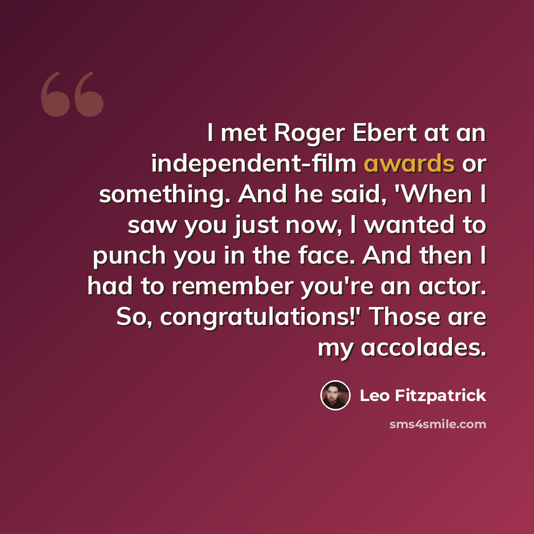 “I met Roger Ebert at an independent-film awards or something. And he said, 'When I saw you just now, I wanted to punch you in the face. And then I had to remember you're an actor. So, congratulations!' Those are my accolades.” quote by Leo Fitzpatrick