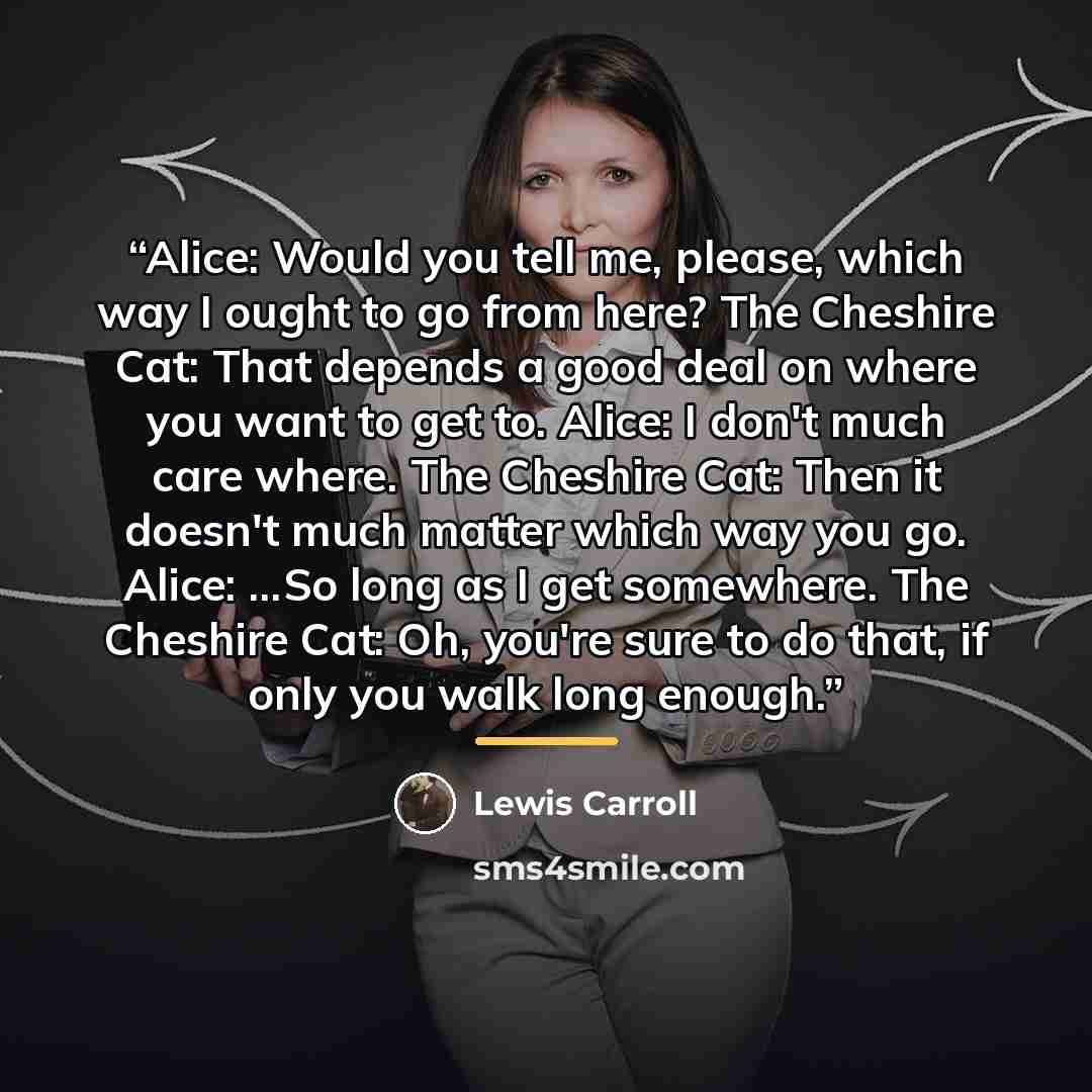 “Alice: Would you tell me, please, which way I ought to go from here? The Cheshire Cat: That depends a good deal on where you want to get to. Alice: I don't much care where. The Cheshire Cat: Then it doesn't much matter which way you go. Alice: ...So long as I get somewhere. The Cheshire Cat: Oh…” quote by Lewis Carroll