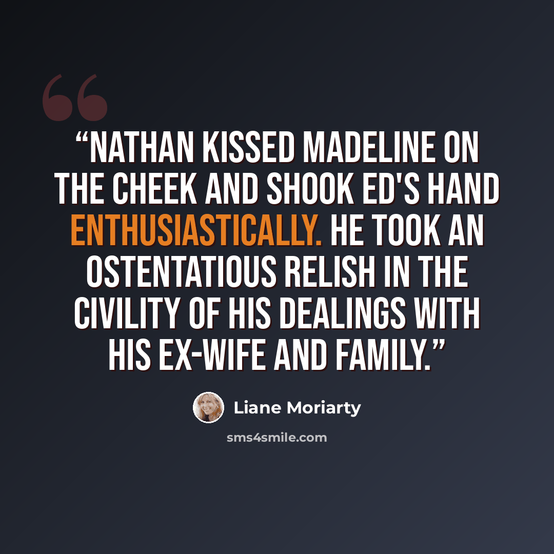 “Nathan kissed Madeline on the cheek and shook Ed's hand enthusiastically. He took an ostentatious relish in the civility of his dealings with his ex-wife and family.” quote by Liane Moriarty