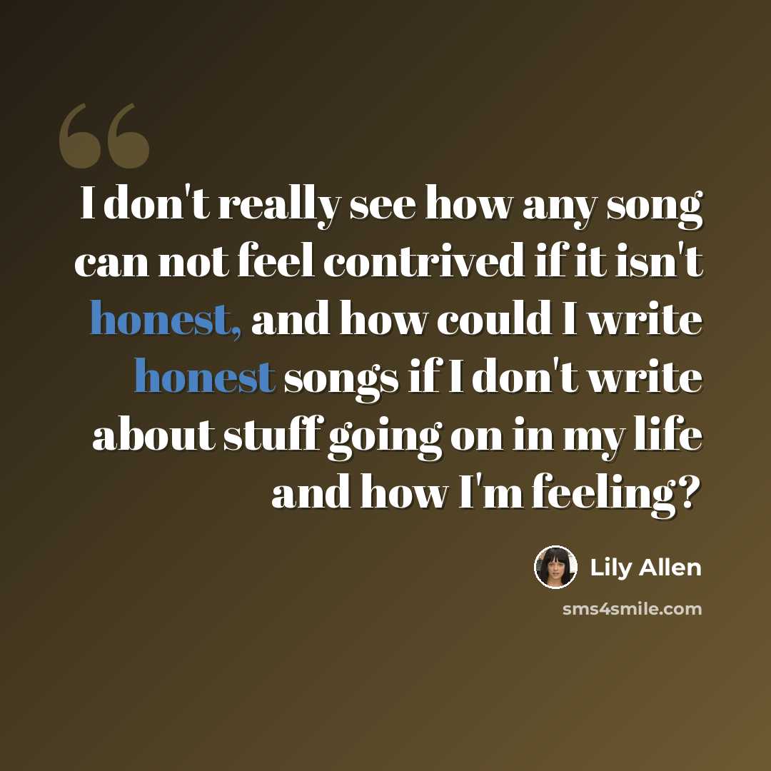 “I don't really see how any song can not feel contrived if it isn't honest, and how could I write honest songs if I don't write about stuff going on in my life and how I'm feeling?” quote by Lily Allen