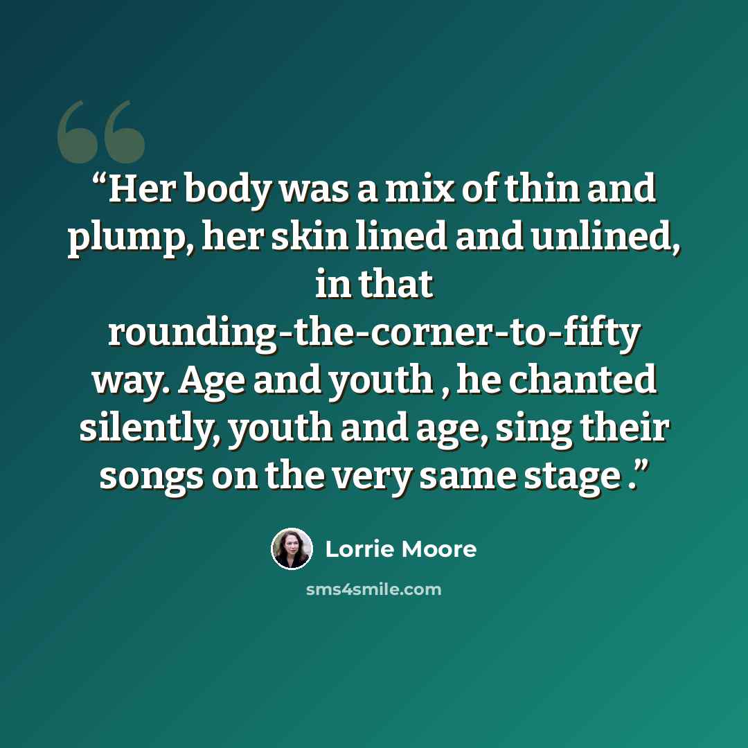 “Her body was a mix of thin and plump, her skin lined and unlined, in that rounding-the-corner-to-fifty way. Age and youth , he chanted silently, youth and age, sing their songs on the very same stage .” quote by Lorrie Moore