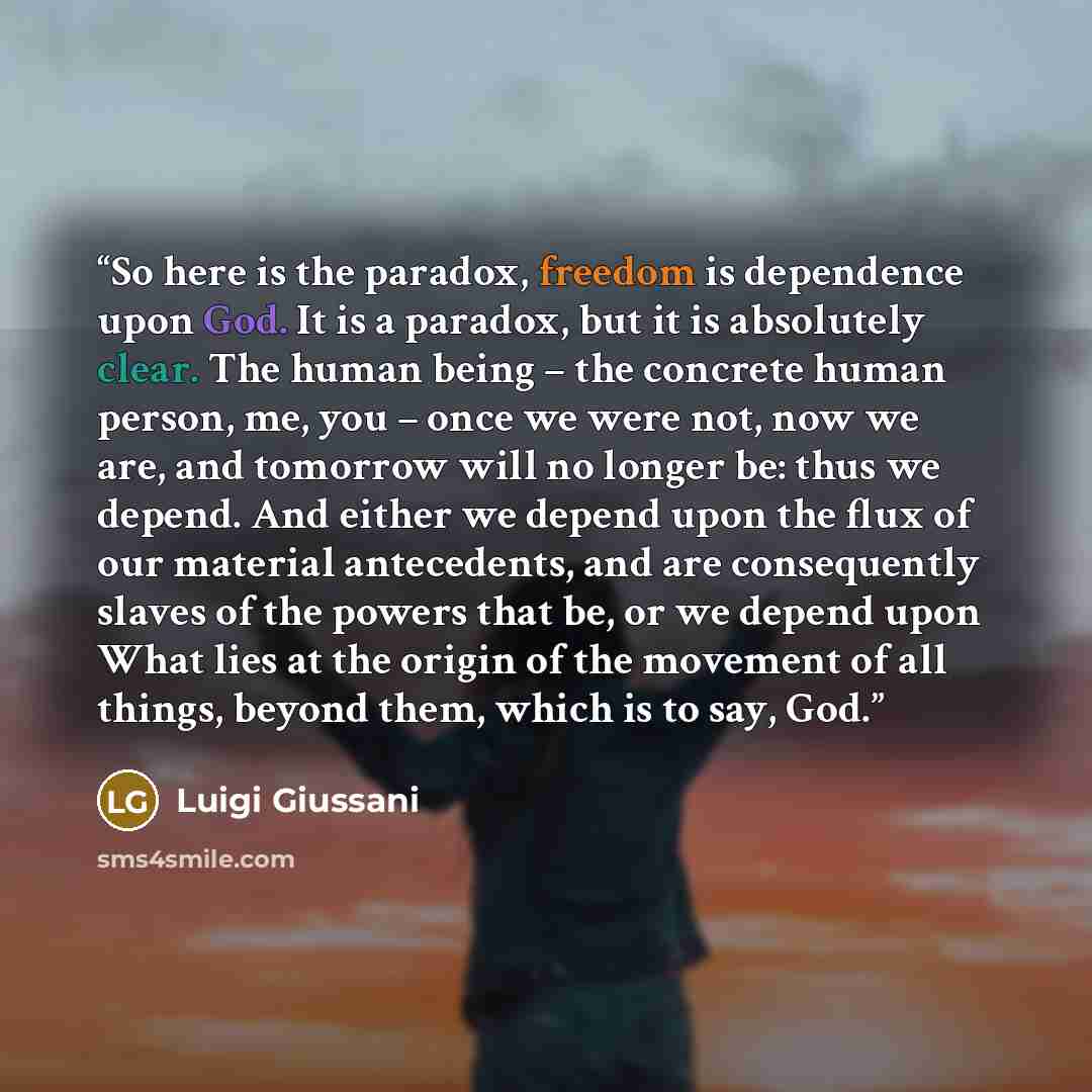 “So here is the paradox, freedom is dependence upon God. It is a paradox, but it is absolutely clear. The human being – the concrete human person, me, you – once we were not, now we are, and tomorrow will no longer be: thus we depend. And either we depend upon the flux of our material antecedents…” quote by Luigi Giussani