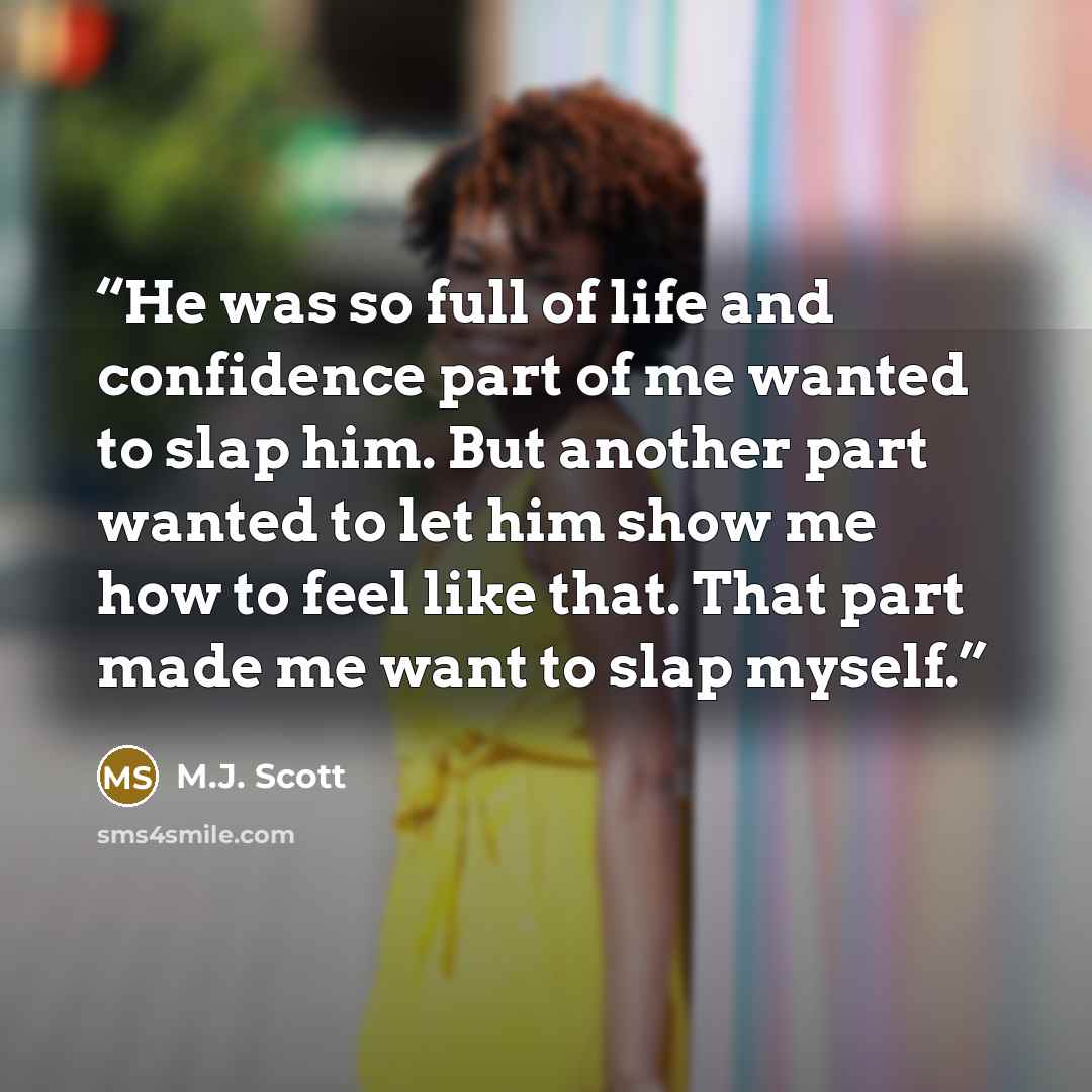“He was so full of life and confidence part of me wanted to slap him. But another part wanted to let him show me how to feel like that. That part made me want to slap myself.” quote by M.J. Scott