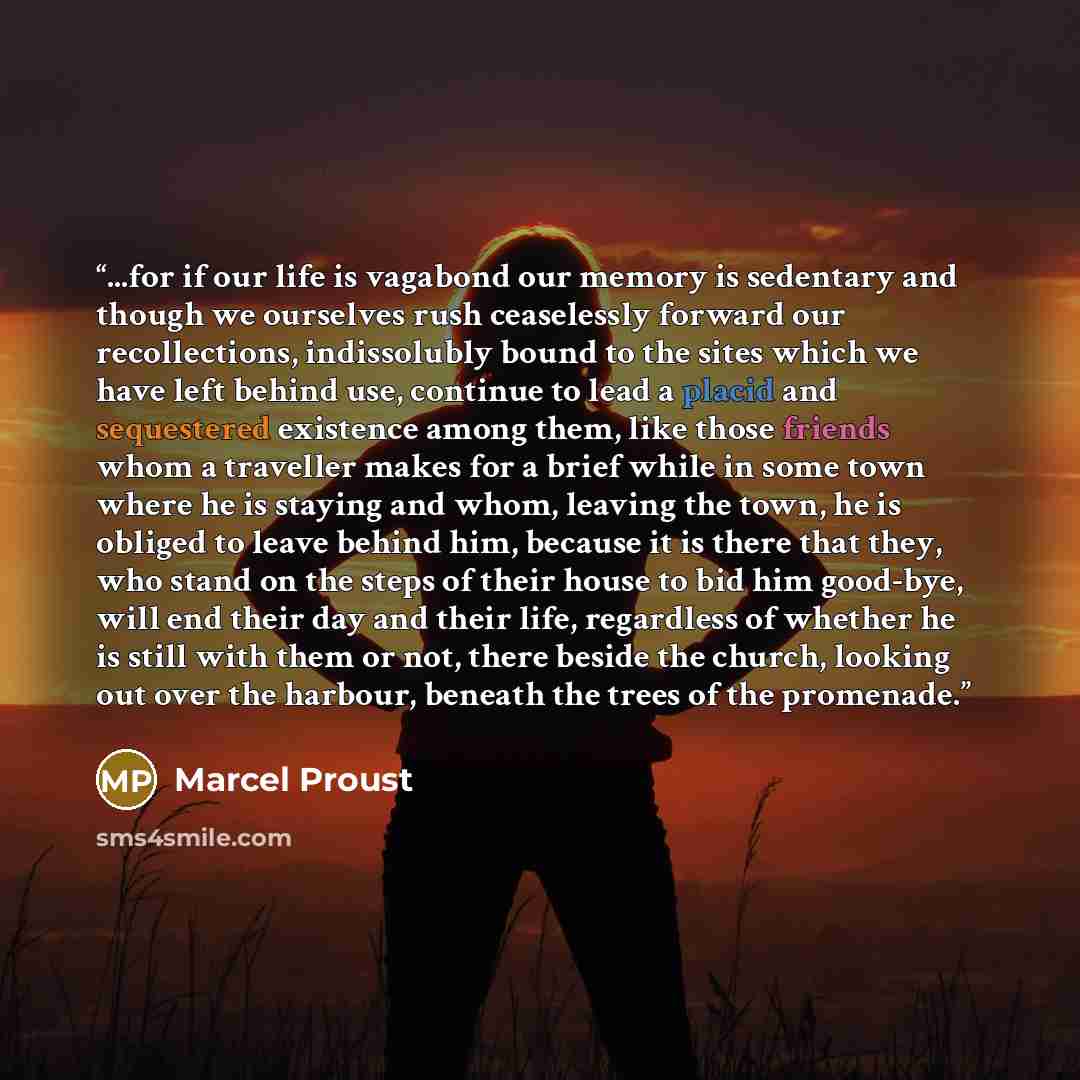 “...for if our life is vagabond our memory is sedentary and though we ourselves rush ceaselessly forward our recollections, indissolubly bound to the sites which we have left behind use, continue to lead a placid and sequestered existence among them, like those friends whom a traveller makes for a…” quote by Marcel Proust