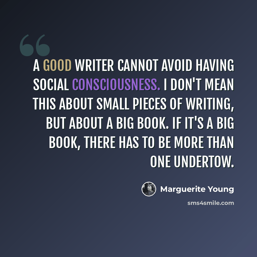 “A good writer cannot avoid having social consciousness. I don't mean this about small pieces of writing, but about a big book. If it's a big book, there has to be more than one undertow.” quote by Marguerite Young