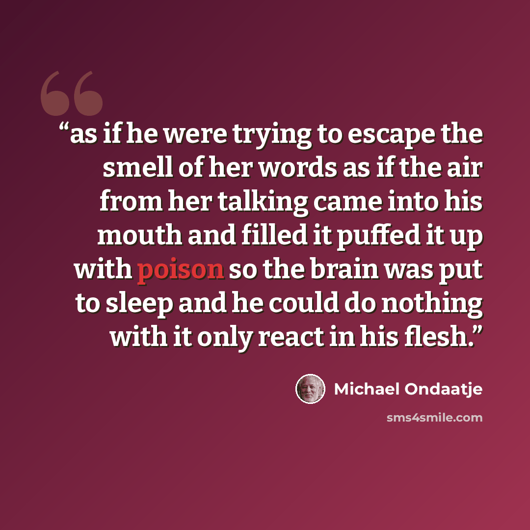 “as if he were trying to escape the smell of her words as if the air from her talking came into his mouth and filled it puffed it up with poison so the brain was put to sleep and he could do nothing with it only react in his flesh.” quote by Michael Ondaatje