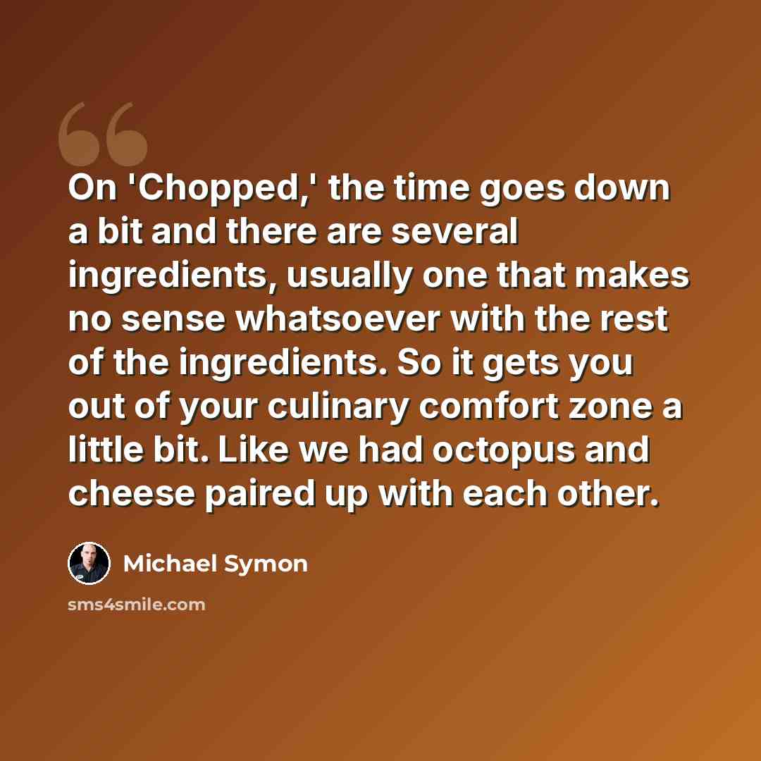 “On 'Chopped,' the time goes down a bit and there are several ingredients, usually one that makes no sense whatsoever with the rest of the ingredients. So it gets you out of your culinary comfort zone a little bit. Like we had octopus and cheese paired up with each other.” quote by Michael Symon