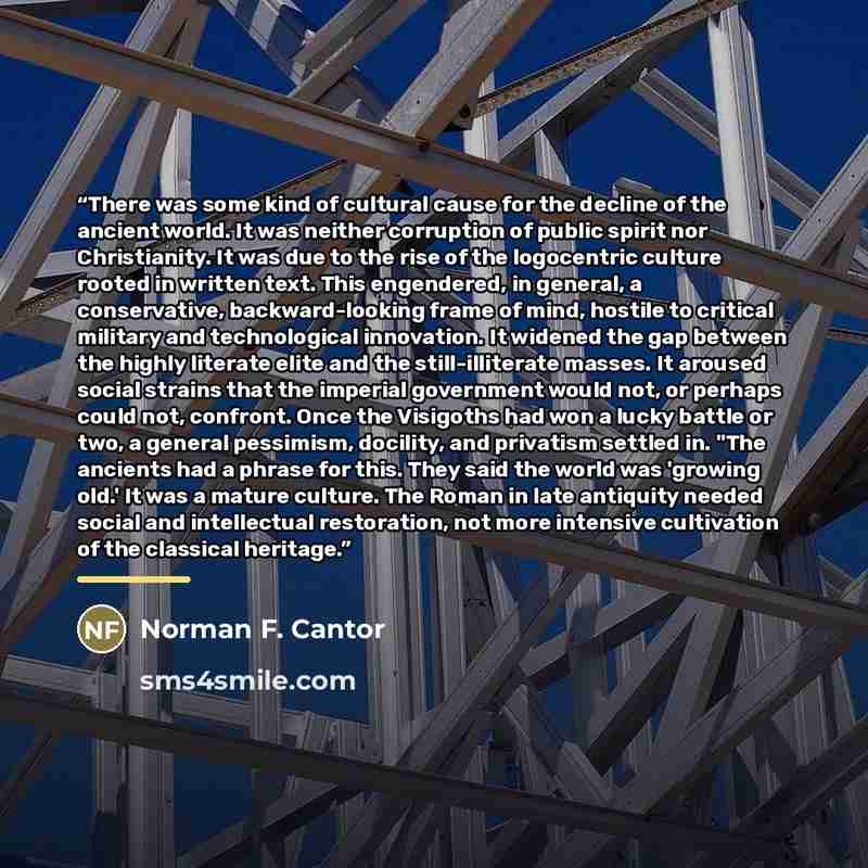 “There was some kind of cultural cause for the decline of the ancient world. It was neither corruption of public spirit nor Christianity. It was due to the rise of the logocentric culture rooted in written text. This engendered, in general, a conservative, backward-looking frame of mind, hostile to…” quote by Norman F. Cantor