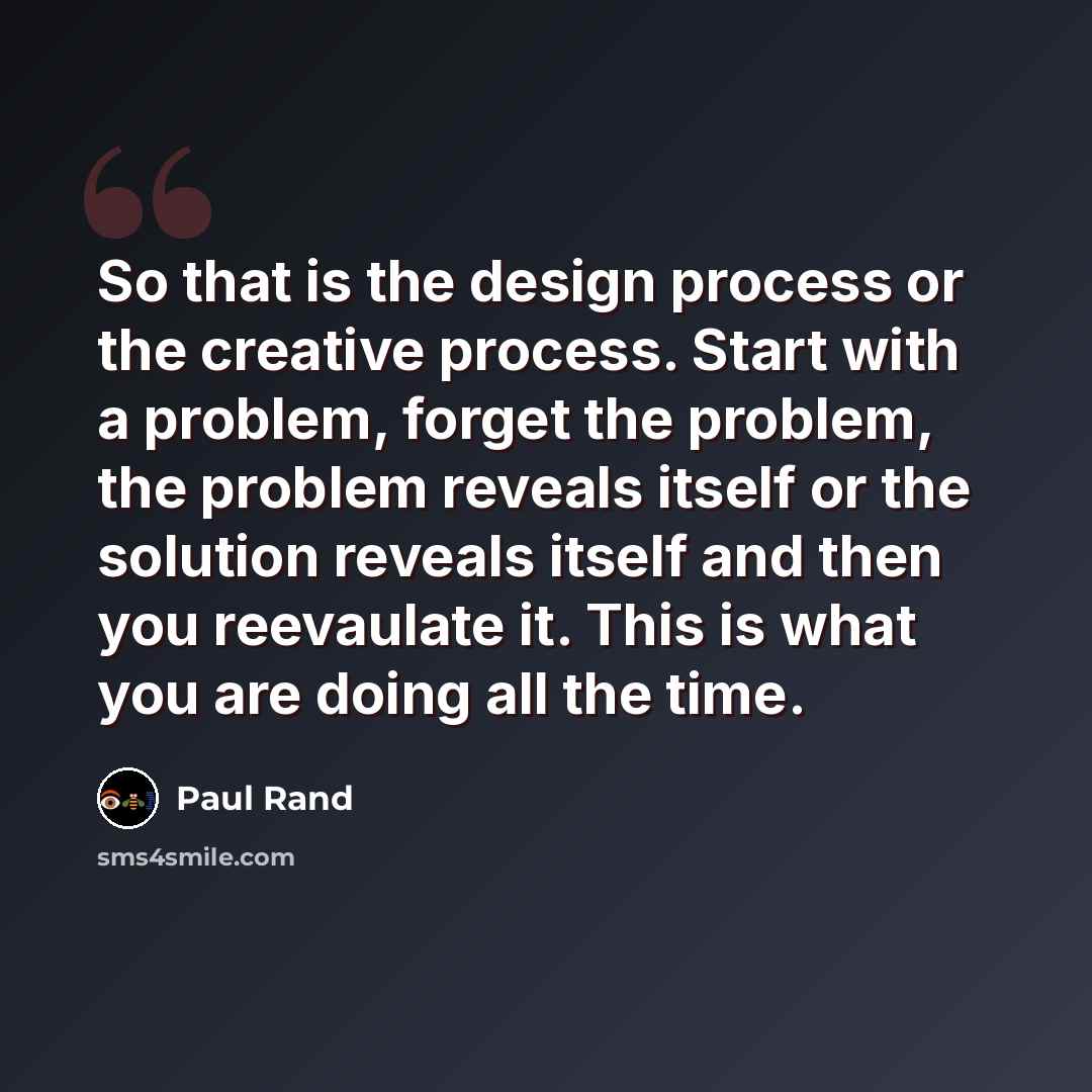 “So that is the design process or the creative process. Start with a problem, forget the problem, the problem reveals itself or the solution reveals itself and then you reevaulate it. This is what you are doing all the time.” quote by Paul Rand