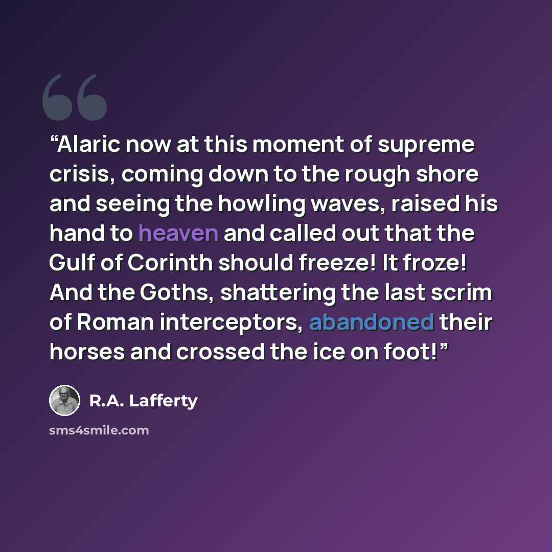 “Alaric now at this moment of supreme crisis, coming down to the rough shore and seeing the howling waves, raised his hand to heaven and called out that the Gulf of Corinth should freeze! It froze! And the Goths, shattering the last scrim of Roman interceptors, abandoned their horses and crossed…” quote by R.A. Lafferty