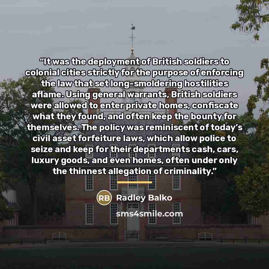 “It was the deployment of British soldiers to colonial cities strictly for the purpose of enforcing the law that set long-smoldering hostilities aflame. Using general warrants, British soldiers were allowed to enter private homes, confiscate what they found, and often keep the bounty for…” quote by Radley Balko