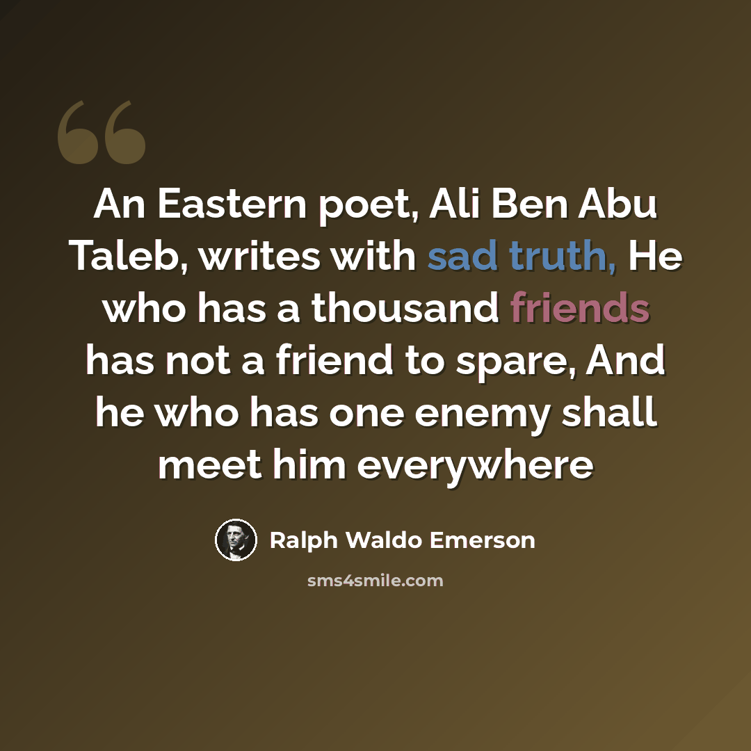 “An Eastern poet, Ali Ben Abu Taleb, writes with sad truth, He who has a thousand friends has not a friend to spare, And he who has one enemy shall meet him everywhere” quote by Ralph Waldo Emerson