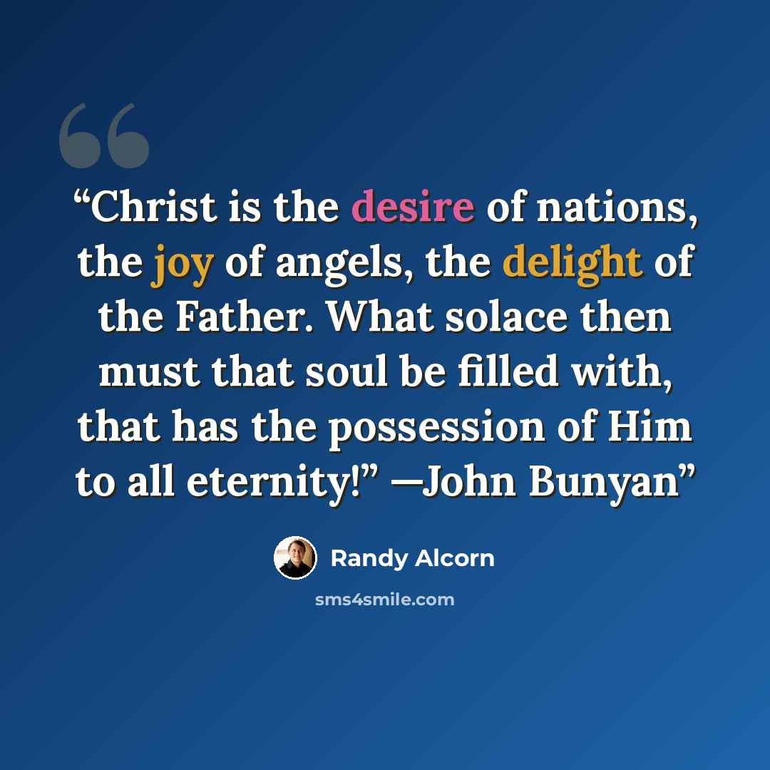 “Christ is the desire of nations, the joy of angels, the delight of the Father. What solace then must that soul be filled with, that has the possession of Him to all eternity!” —John Bunyan” quote by Randy Alcorn