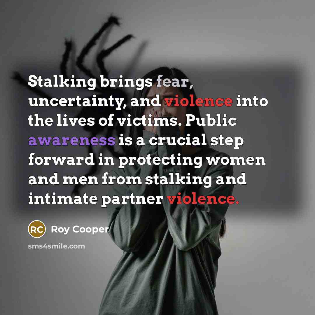 “Stalking brings fear, uncertainty, and violence into the lives of victims. Public awareness is a crucial step forward in protecting women and men from stalking and intimate partner violence.” quote by Roy Cooper