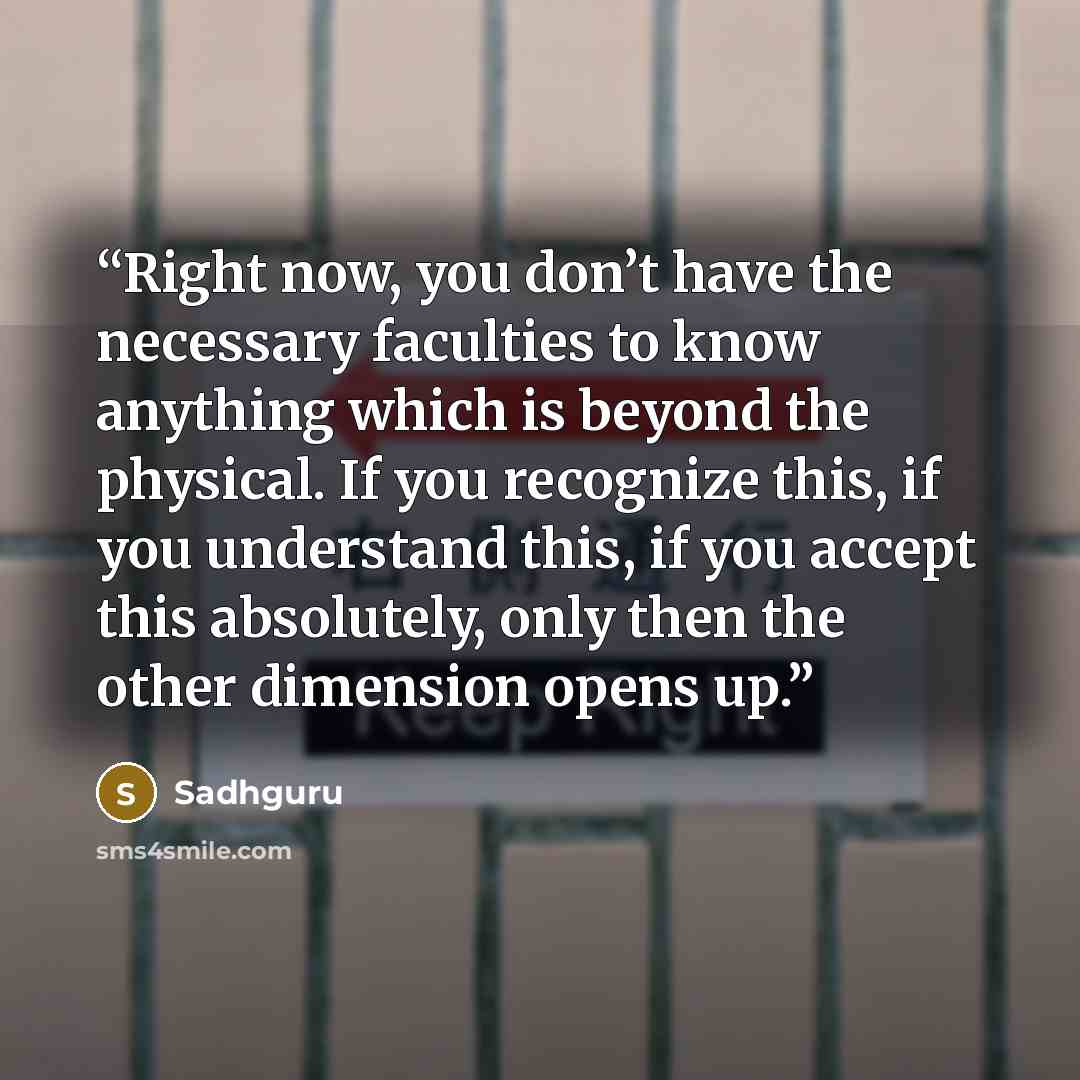 “Right now, you don’t have the necessary faculties to know anything which is beyond the physical. If you recognize this, if you understand this, if you accept this absolutely, only then the other dimension opens up.” quote by Sadhguru