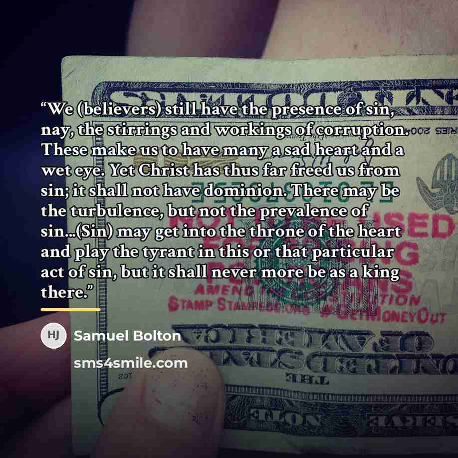 “We (believers) still have the presence of sin, nay, the stirrings and workings of corruption. These make us to have many a sad heart and a wet eye. Yet Christ has thus far freed us from sin; it shall not have dominion. There may be the turbulence, but not the prevalence of sin...(Sin) may get into…” quote by Samuel Bolton