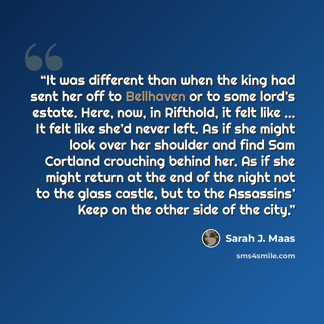 “It was different than when the king had sent her off to Bellhaven or to some lord’s estate. Here, now, in Rifthold, it felt like … It felt like she’d never left. As if she might look over her shoulder and find Sam Cortland crouching behind her. As if she might return at the end of the night not to…” quote by Sarah J. Maas