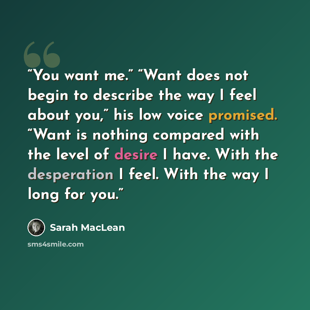 “You want me.” “Want does not begin to describe the way I feel about you,” his low voice promised. “Want is nothing compared with the level of desire I have. With the desperation I feel. With the way I long for you.” quote by Sarah MacLean
