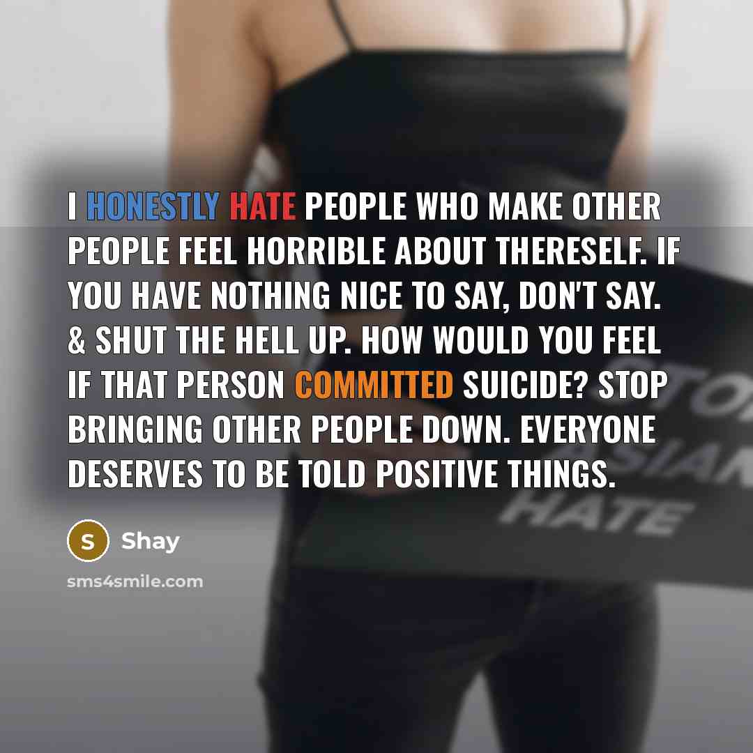 “I honestly hate people who make other people feel horrible about thereself. If you have nothing nice to say, don't say. & shut the hell up. how would you feel if that person committed suicide? stop bringing other people down. everyone deserves to be told positive things.” quote by Shay