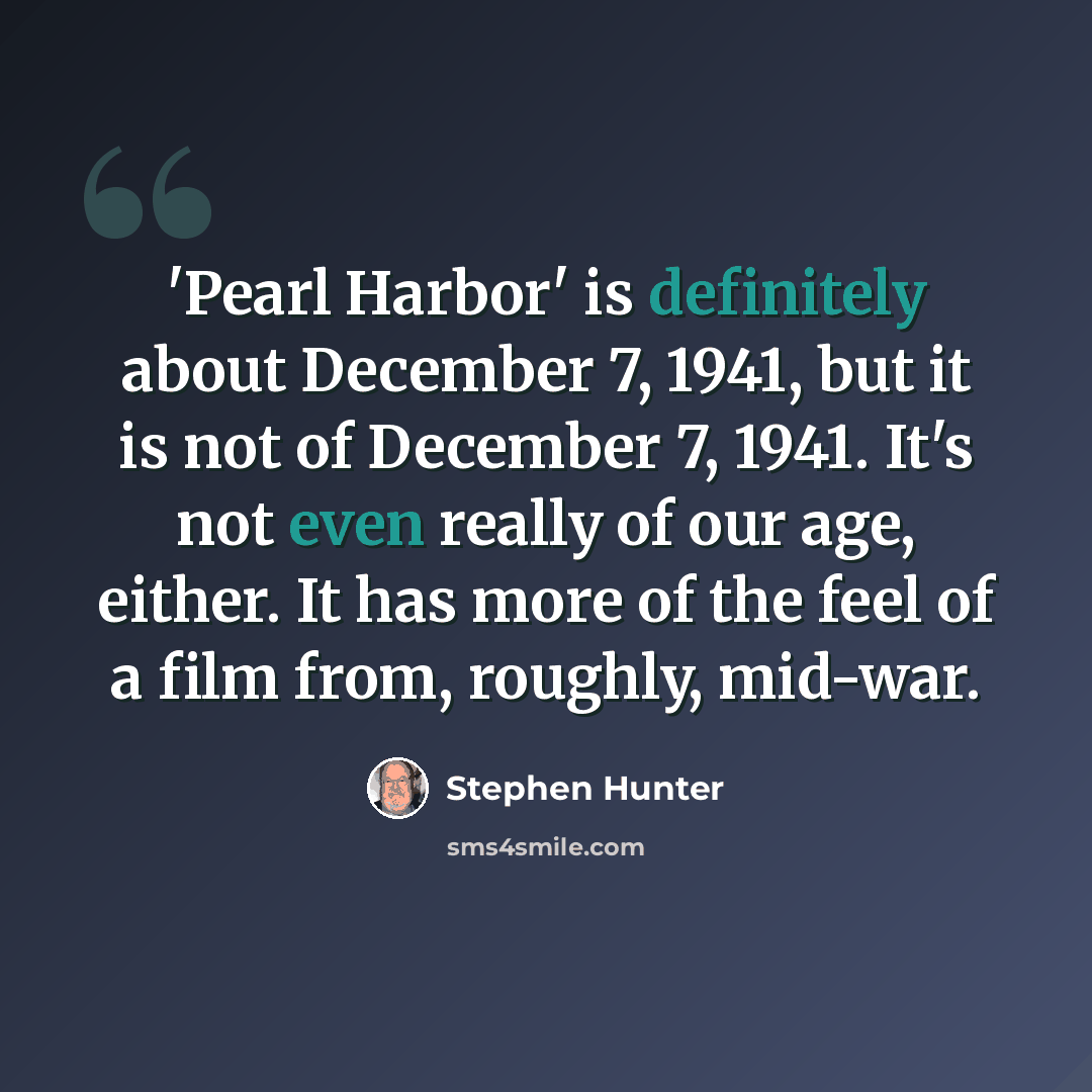 “'Pearl Harbor' is definitely about December 7, 1941, but it is not of December 7, 1941. It's not even really of our age, either. It has more of the feel of a film from, roughly, mid-war.” quote by Stephen Hunter