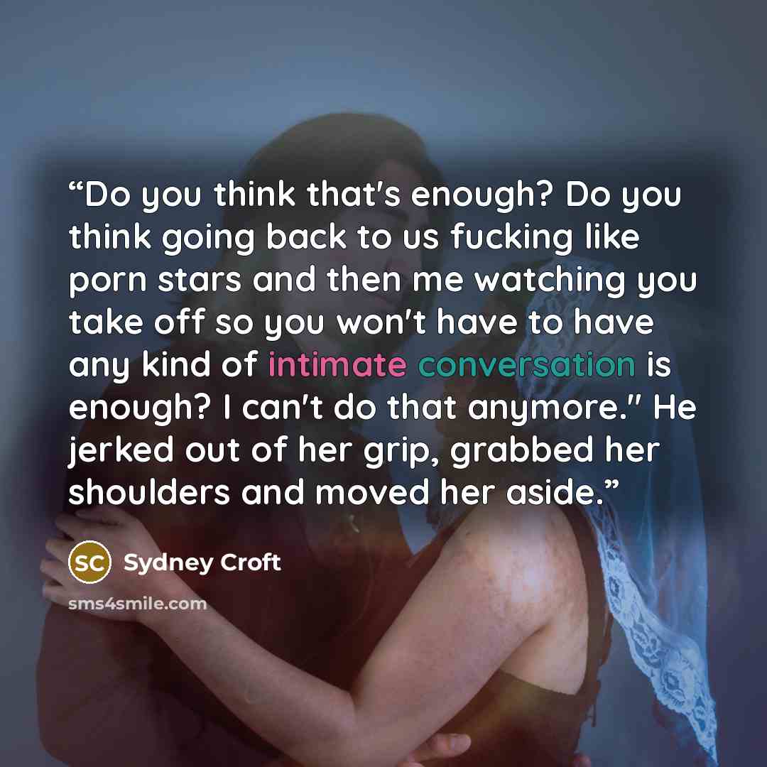 “Do you think that's enough? Do you think going back to us fucking like porn stars and then me watching you take off so you won't have to have any kind of intimate conversation is enough? I can't do that anymore." He jerked out of her grip, grabbed her shoulders and moved her aside.” quote by Sydney Croft