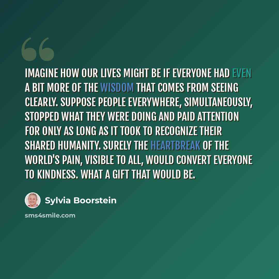 “Imagine how our lives might be if everyone had even a bit more of the Wisdom that comes from seeing clearly. Suppose people everywhere, simultaneously, stopped what they were doing and paid attention for only as long as it took to recognize their shared humanity. Surely the heartbreak of the…” quote by Sylvia Boorstein