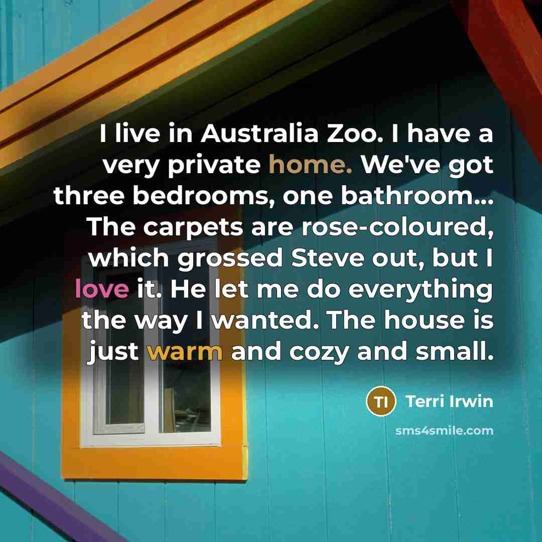 “I live in Australia Zoo. I have a very private home. We've got three bedrooms, one bathroom... The carpets are rose-coloured, which grossed Steve out, but I love it. He let me do everything the way I wanted. The house is just warm and cozy and small.” quote by Terri Irwin