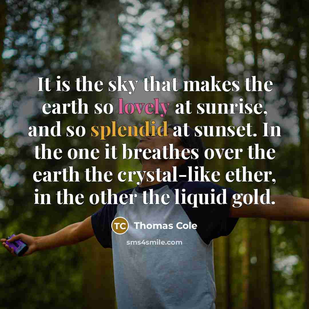 “It is the sky that makes the earth so lovely at sunrise, and so splendid at sunset. In the one it breathes over the earth the crystal-like ether, in the other the liquid gold.” quote by Thomas Cole