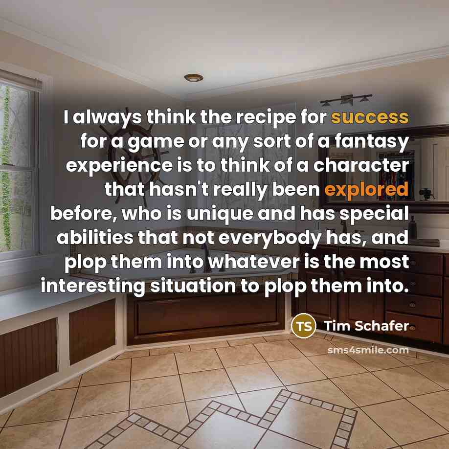 “I always think the recipe for success for a game or any sort of a fantasy experience is to think of a character that hasn't really been explored before, who is unique and has special abilities that not everybody has, and plop them into whatever is the most interesting situation to plop them into.” quote by Tim Schafer