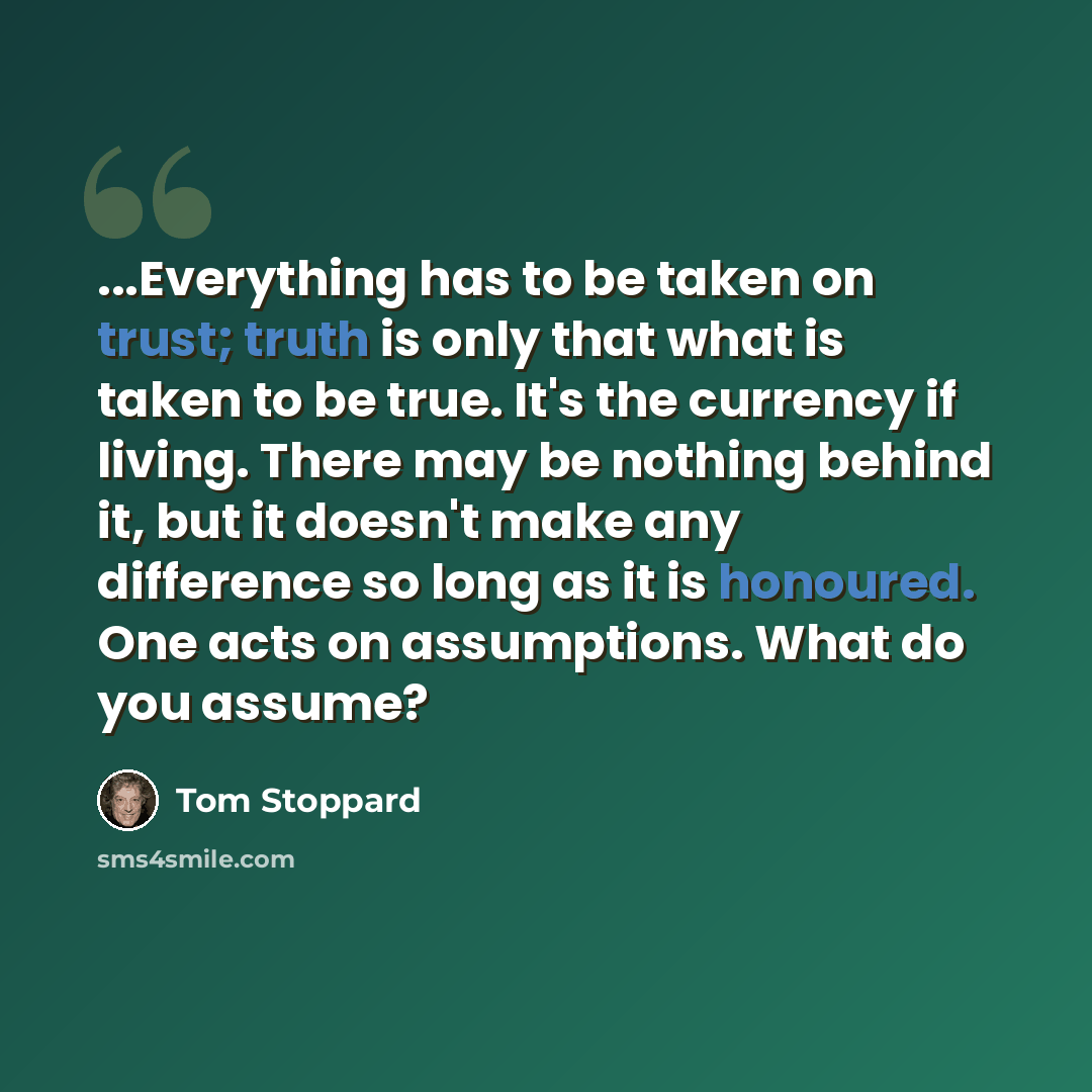 “...Everything has to be taken on trust; truth is only that what is taken to be true. It's the currency if living. There may be nothing behind it, but it doesn't make any difference so long as it is honoured. One acts on assumptions. What do you assume?” quote by Tom Stoppard