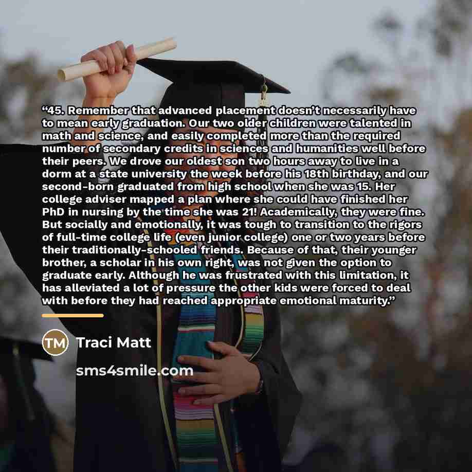 “45. Remember that advanced placement doesn’t necessarily have to mean early graduation. Our two older children were talented in math and science, and easily completed more than the required number of secondary credits in sciences and humanities well before their peers. We drove our oldest son two…” quote by Traci Matt