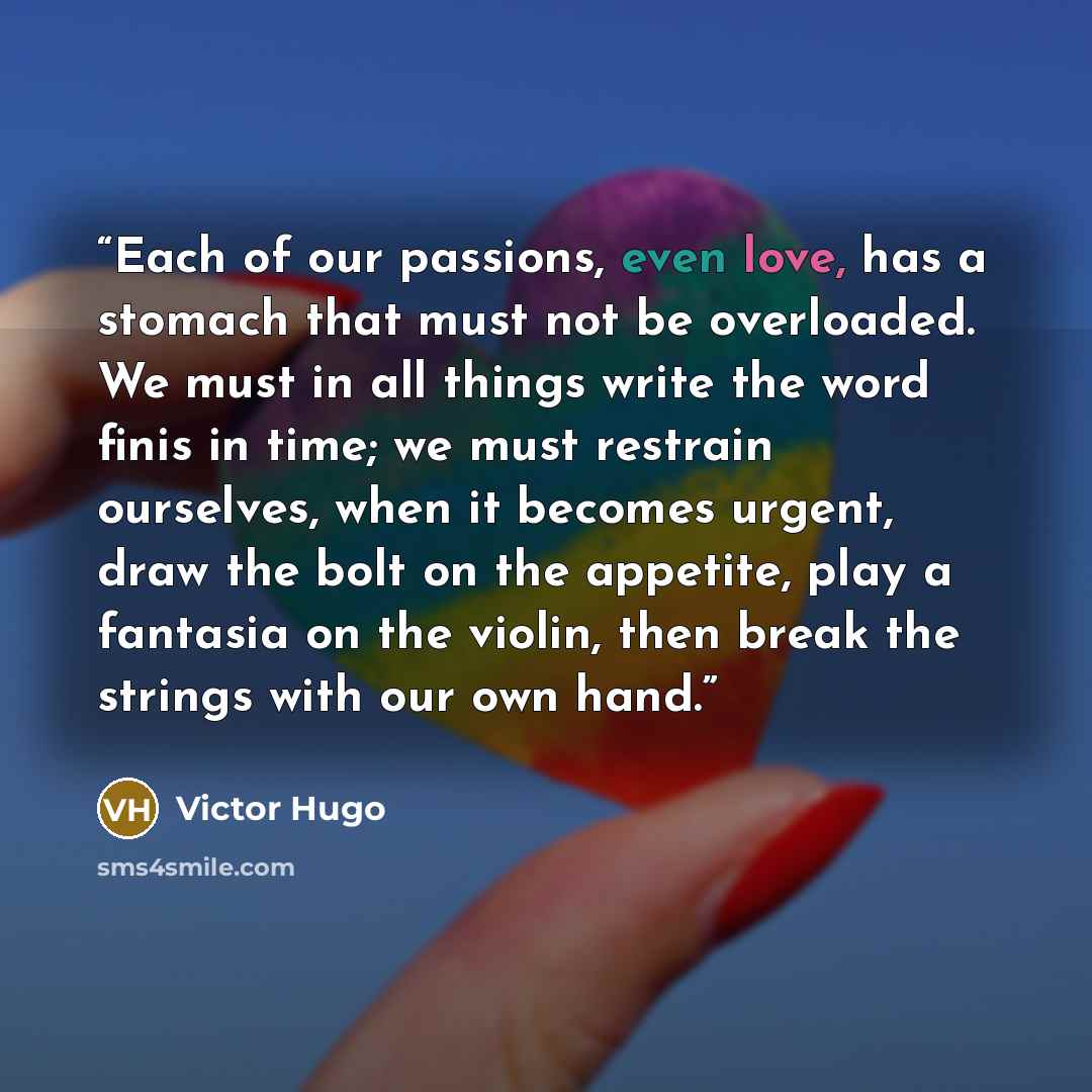 “Each of our passions, even love, has a stomach that must not be overloaded. We must in all things write the word finis in time; we must restrain ourselves, when it becomes urgent, draw the bolt on the appetite, play a fantasia on the violin, then break the strings with our own hand.” quote by Victor Hugo