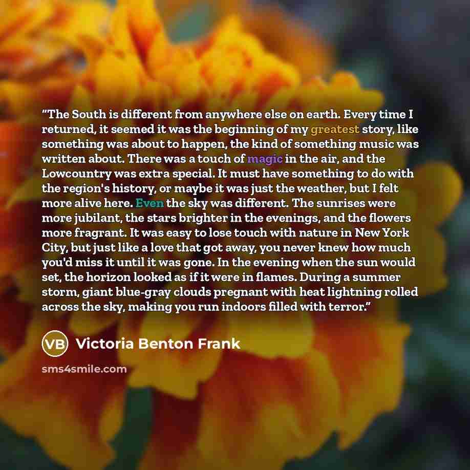 “The South is different from anywhere else on earth. Every time I returned, it seemed it was the beginning of my greatest story, like something was about to happen, the kind of something music was written about. There was a touch of magic in the air, and the Lowcountry was extra special. It must…” quote by Victoria Benton Frank