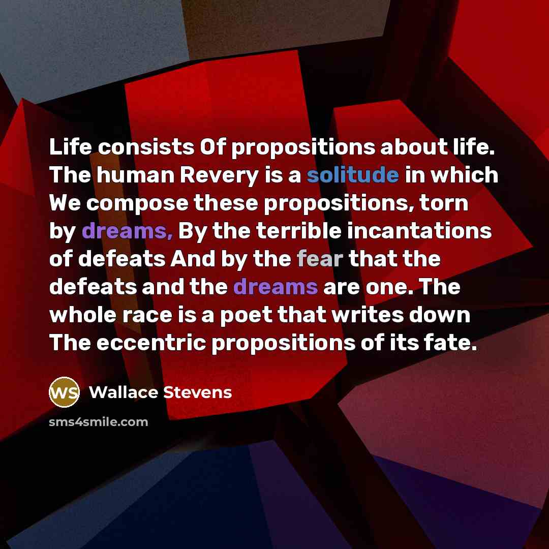 “Life consists Of propositions about life. The human Revery is a solitude in which We compose these propositions, torn by dreams, By the terrible incantations of defeats And by the fear that the defeats and the dreams are one. The whole race is a poet that writes down The eccentric propositions of…” quote by Wallace Stevens