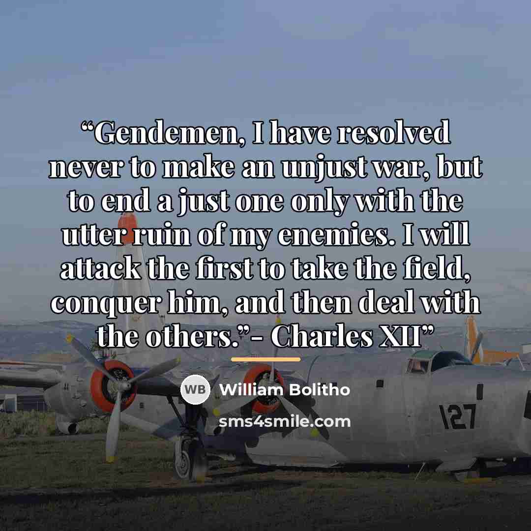 “Gendemen, I have resolved never to make an unjust war, but to end a just one only with the utter ruin of my enemies. I will attack the first to take the field, conquer him, and then deal with the others.”- Charles XII” quote by William Bolitho