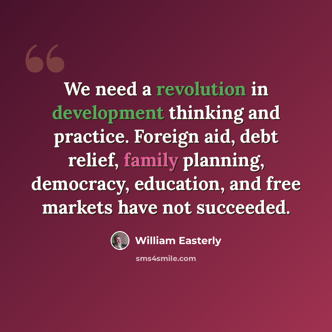 “We need a revolution in development thinking and practice. Foreign aid, debt relief, family planning, democracy, education, and free markets have not succeeded.” quote by William Easterly