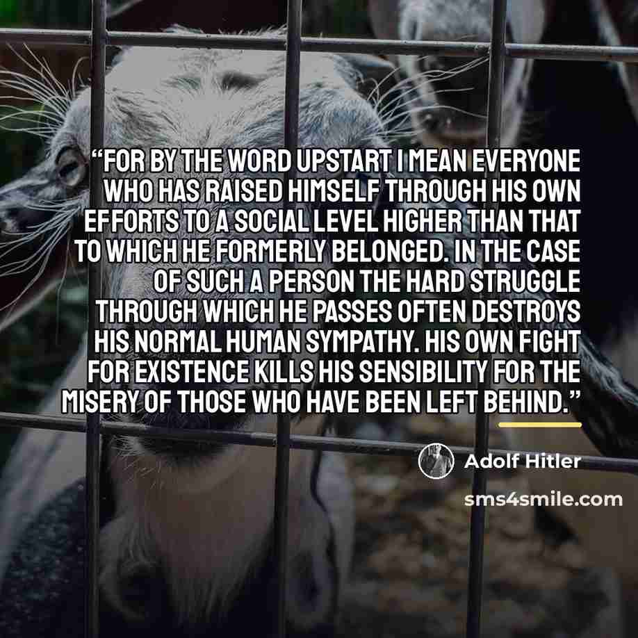 “For by the word upstart I mean everyone who has raised himself through his own efforts to a social level higher than that to which he formerly belonged. In the case of such a person the hard struggle through which he passes often destroys his normal human sympathy. His own fight for existence…” quote by Adolf Hitler