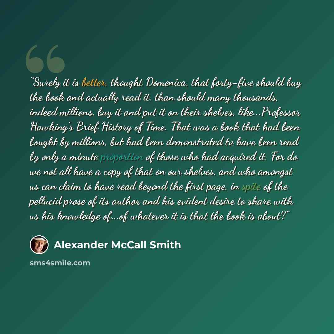 “Surely it is better, thought Domenica, that forty-five should buy the book and actually read it, than should many thousands, indeed millions, buy it and put it on their shelves, like...Professor Hawking's Brief History of Time. That was a book that had been bought by millions, but had been…” quote by Alexander McCall Smith