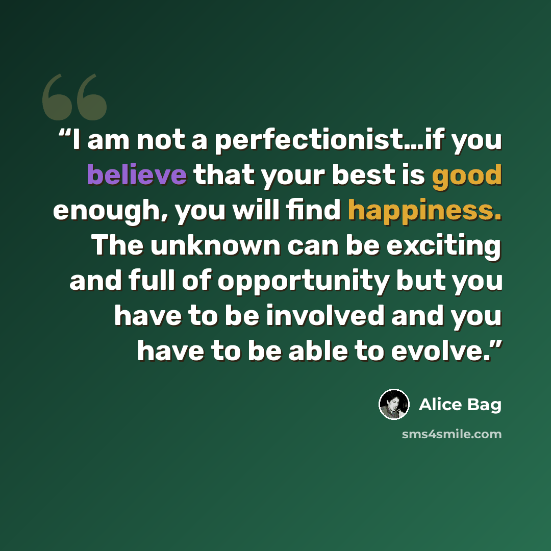 “I am not a perfectionist…if you believe that your best is good enough, you will find happiness. The unknown can be exciting and full of opportunity but you have to be involved and you have to be able to evolve.” quote by Alice Bag