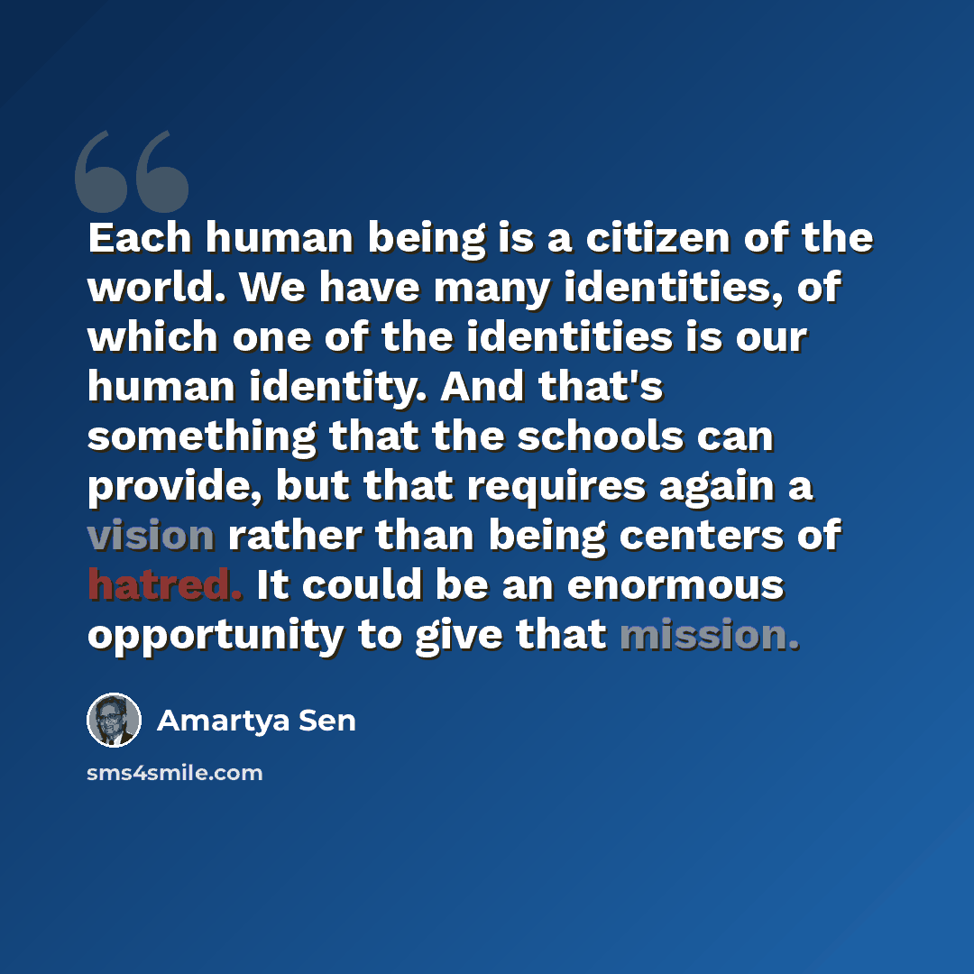 “Each human being is a citizen of the world. We have many identities, of which one of the identities is our human identity. And that's something that the schools can provide, but that requires again a vision rather than being centers of hatred. It could be an enormous opportunity to give that…” quote by Amartya Sen