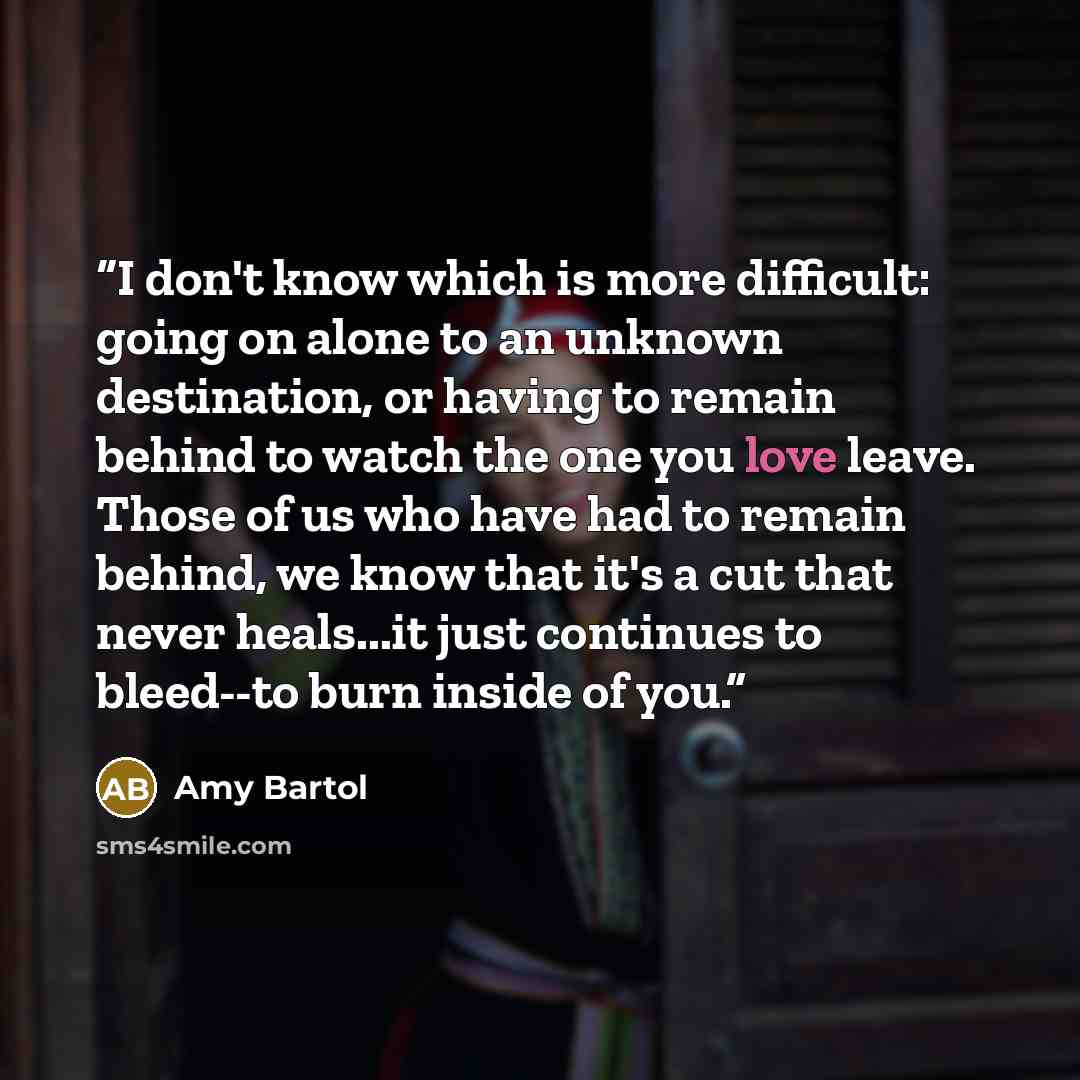 “I don't know which is more difficult: going on alone to an unknown destination, or having to remain behind to watch the one you love leave. Those of us who have had to remain behind, we know that it's a cut that never heals...it just continues to bleed--to burn inside of you.” quote by Amy Bartol