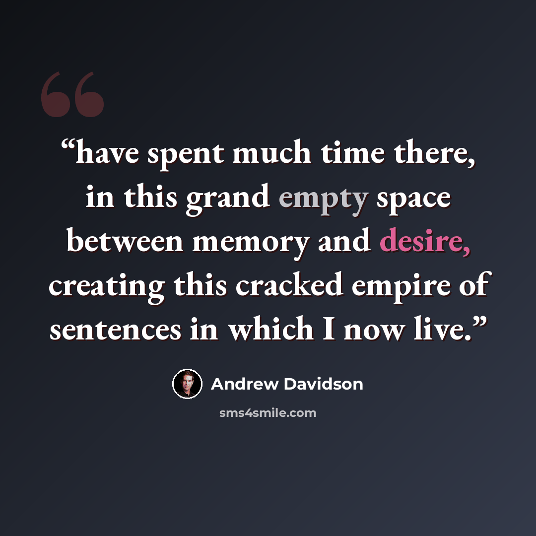 “have spent much time there, in this grand empty space between memory and desire, creating this cracked empire of sentences in which I now live.” quote by Andrew Davidson