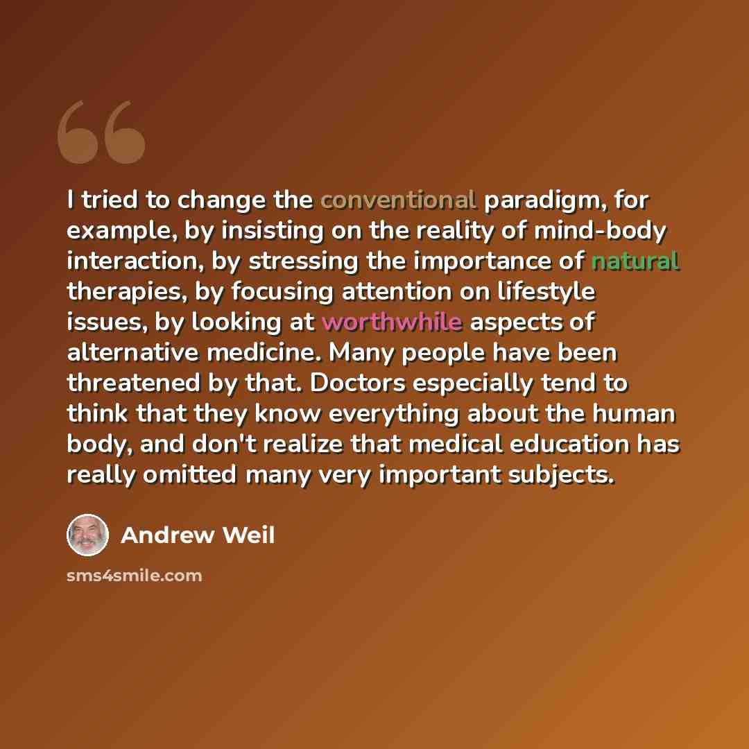 “I tried to change the conventional paradigm, for example, by insisting on the reality of mind-body interaction, by stressing the importance of natural therapies, by focusing attention on lifestyle issues, by looking at worthwhile aspects of alternative medicine. Many people have been threatened by…” quote by Andrew Weil