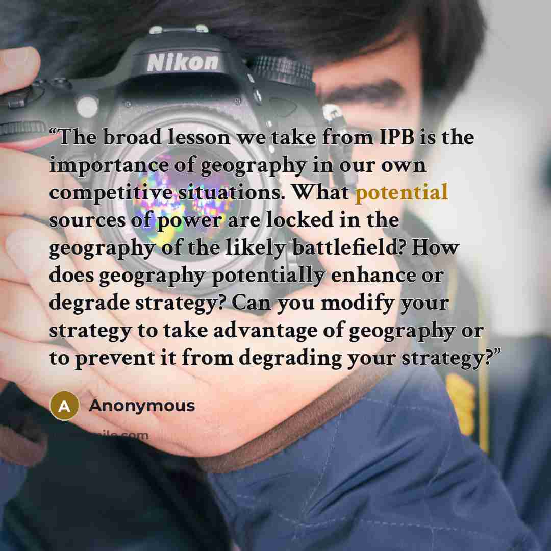 “The broad lesson we take from IPB is the importance of geography in our own competitive situations. What potential sources of power are locked in the geography of the likely battlefield? How does geography potentially enhance or degrade strategy? Can you modify your strategy to take advantage of…” quote by Anonymous