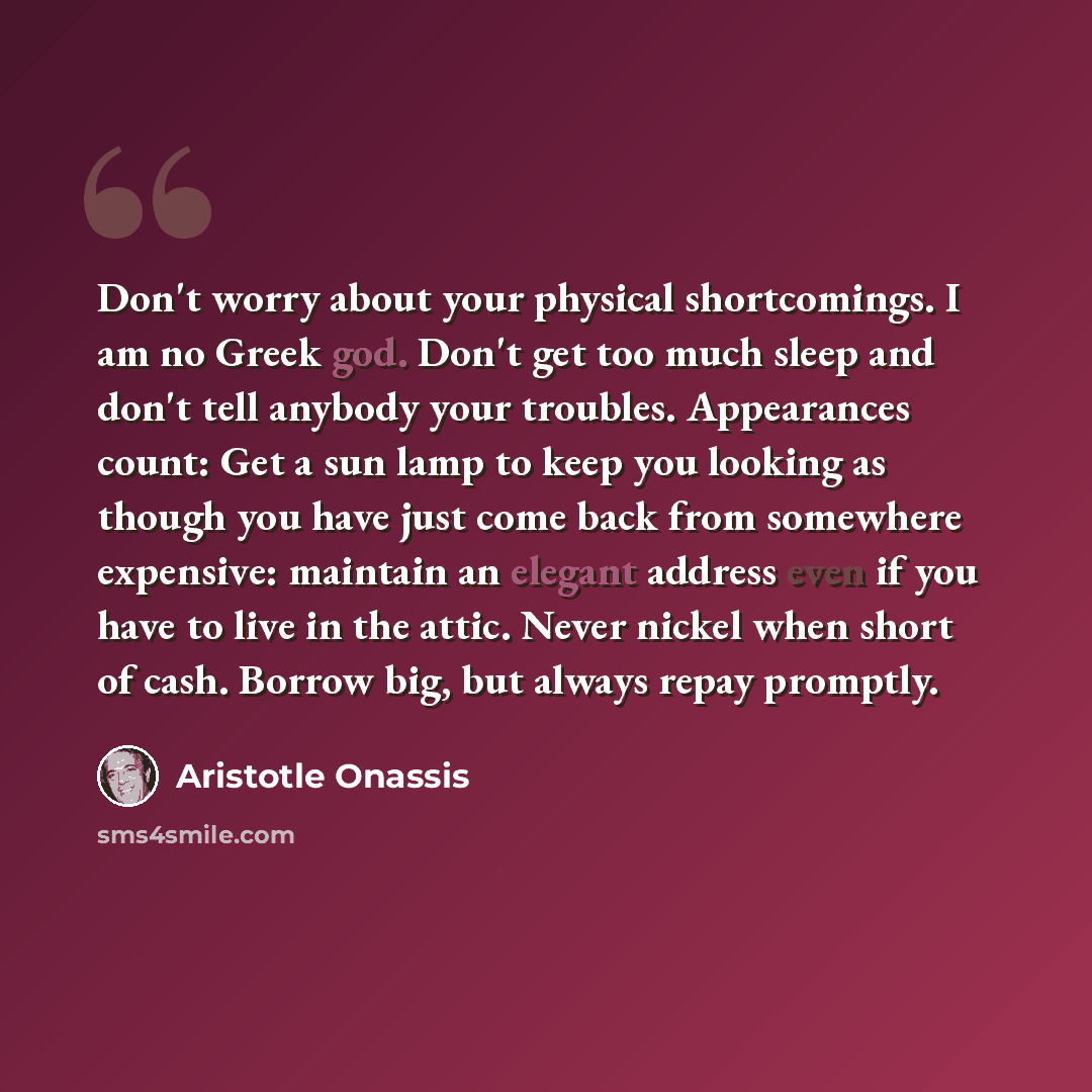“Don't worry about your physical shortcomings. I am no Greek god. Don't get too much sleep and don't tell anybody your troubles. Appearances count: Get a sun lamp to keep you looking as though you have just come back from somewhere expensive: maintain an elegant address even if you have to live in…” quote by Aristotle Onassis