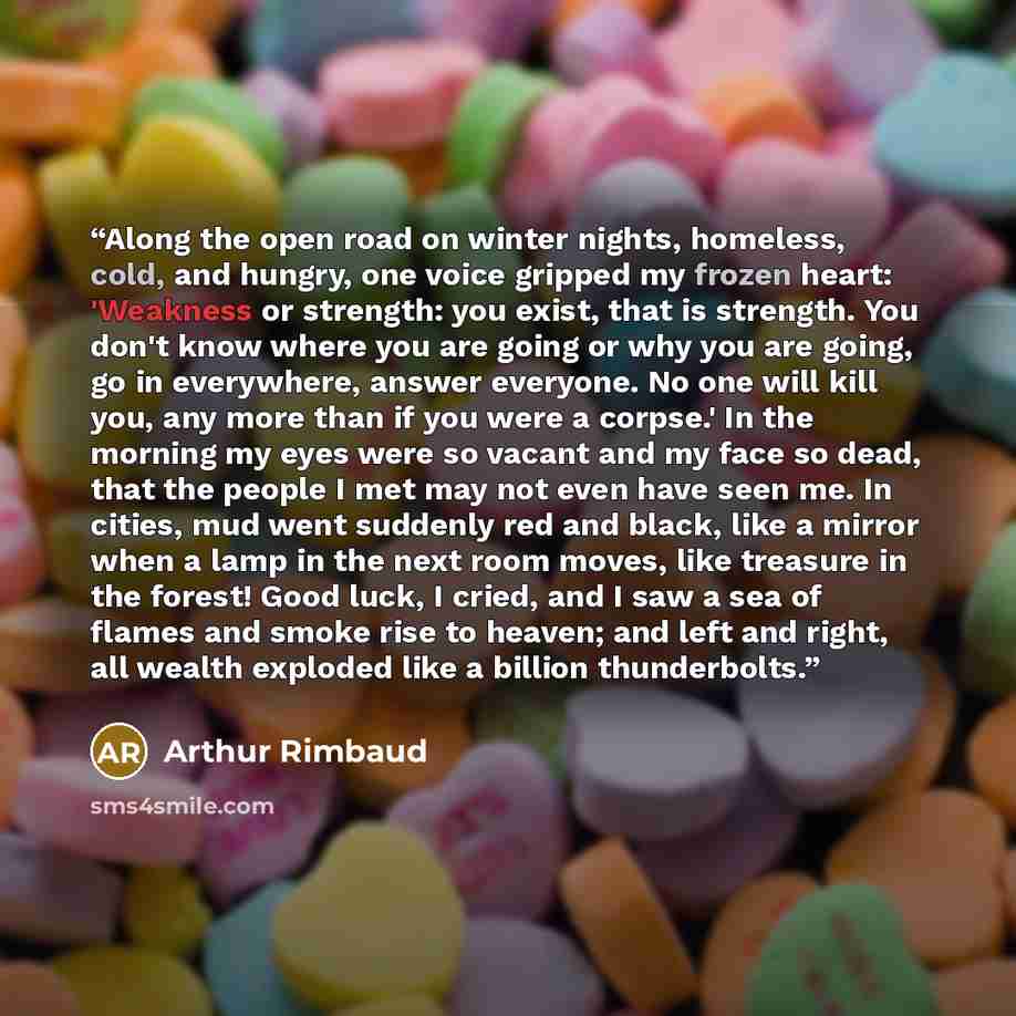 “Along the open road on winter nights, homeless, cold, and hungry, one voice gripped my frozen heart: 'Weakness or strength: you exist, that is strength. You don't know where you are going or why you are going, go in everywhere, answer everyone. No one will kill you, any more than if you were a…” quote by Arthur Rimbaud