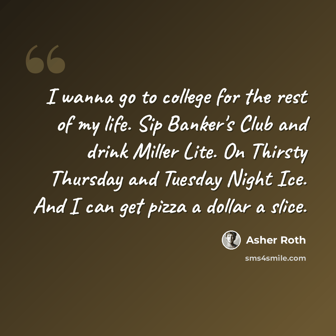 “I wanna go to college for the rest of my life. Sip Banker's Club and drink Miller Lite. On Thirsty Thursday and Tuesday Night Ice. And I can get pizza a dollar a slice.” quote by Asher Roth
