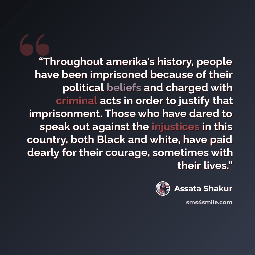 “Throughout amerika's history, people have been imprisoned because of their political beliefs and charged with criminal acts in order to justify that imprisonment. Those who have dared to speak out against the injustices in this country, both Black and white, have paid dearly for their courage…” quote by Assata Shakur