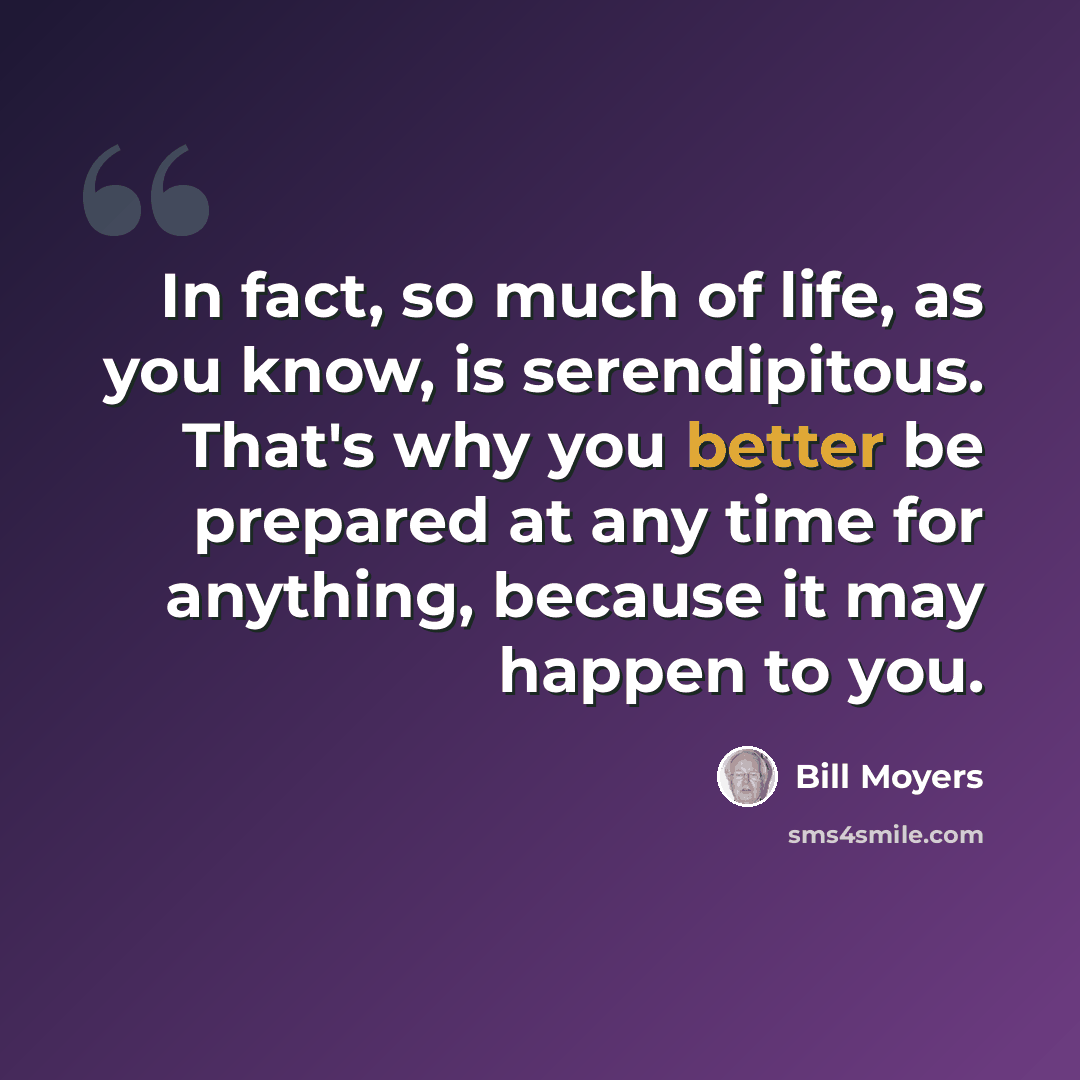 “In fact, so much of life, as you know, is serendipitous. That's why you better be prepared at any time for anything, because it may happen to you.” quote by Bill Moyers